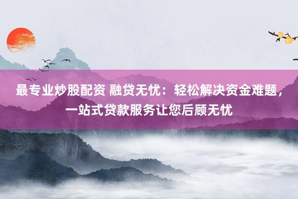 最专业炒股配资 融贷无忧：轻松解决资金难题，一站式贷款服务让您后顾无忧