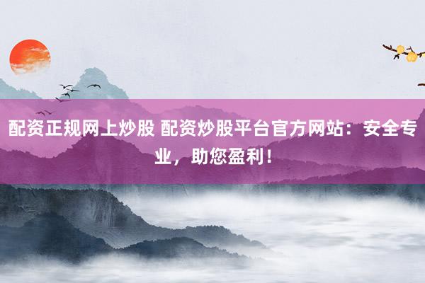 配资正规网上炒股 配资炒股平台官方网站：安全专业，助您盈利！