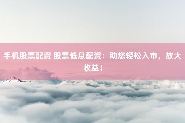 手机股票配资 股票低息配资：助您轻松入市，放大收益！