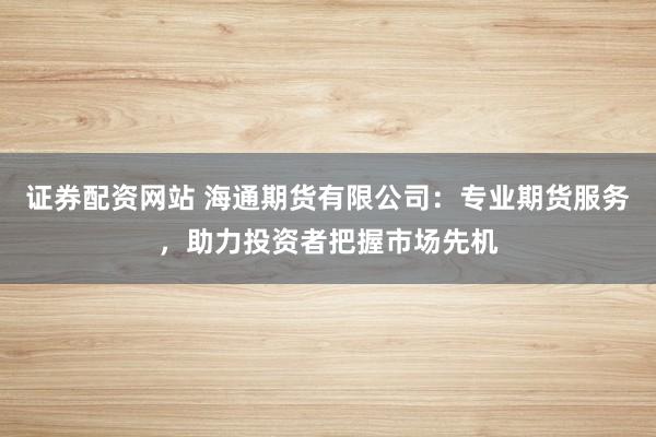 证券配资网站 海通期货有限公司：专业期货服务，助力投资者把握市场先机