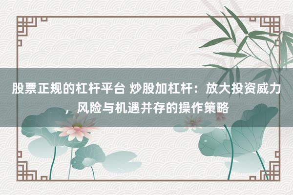 股票正规的杠杆平台 炒股加杠杆：放大投资威力，风险与机遇并存的操作策略