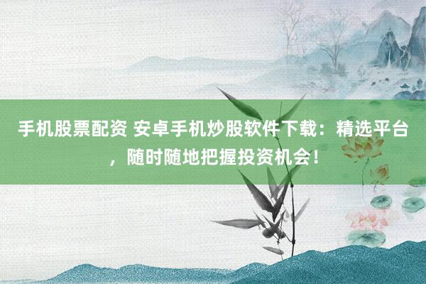 手机股票配资 安卓手机炒股软件下载：精选平台，随时随地把握投资机会！