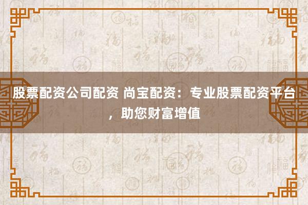 股票配资公司配资 尚宝配资：专业股票配资平台，助您财富增值
