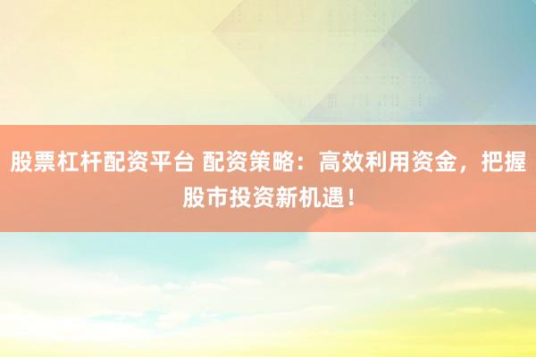 股票杠杆配资平台 配资策略：高效利用资金，把握股市投资新机遇！