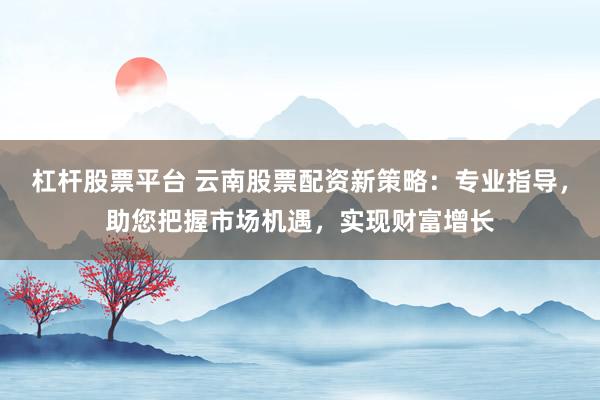 杠杆股票平台 云南股票配资新策略：专业指导，助您把握市场机遇，实现财富增长