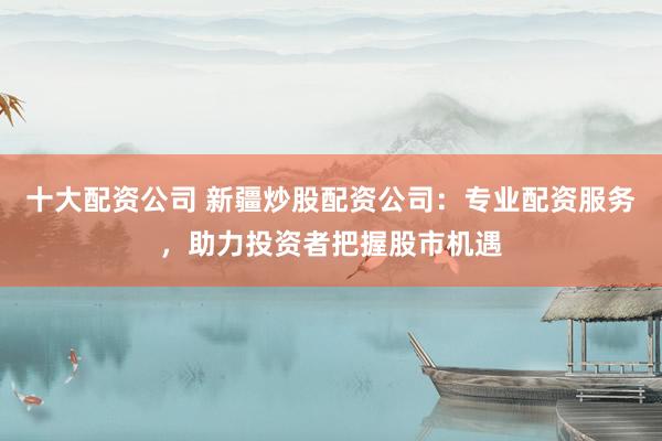 十大配资公司 新疆炒股配资公司：专业配资服务，助力投资者把握股市机遇