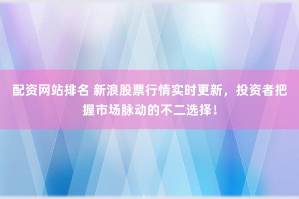 配资网站排名 新浪股票行情实时更新，投资者把握市场脉动的不二选择！