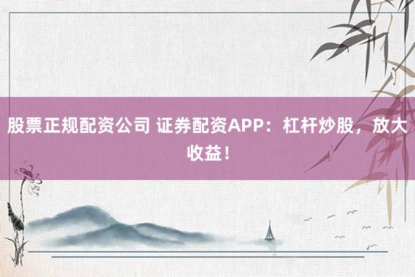 股票正规配资公司 证券配资APP：杠杆炒股，放大收益！