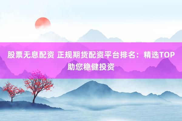 股票无息配资 正规期货配资平台排名：精选TOP助您稳健投资