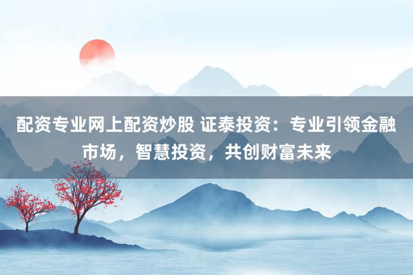 配资专业网上配资炒股 证泰投资：专业引领金融市场，智慧投资，共创财富未来