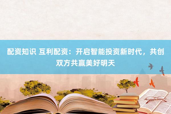 配资知识 互利配资：开启智能投资新时代，共创双方共赢美好明天