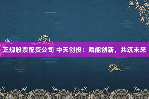 正规股票配资公司 中天创投：赋能创新，共筑未来