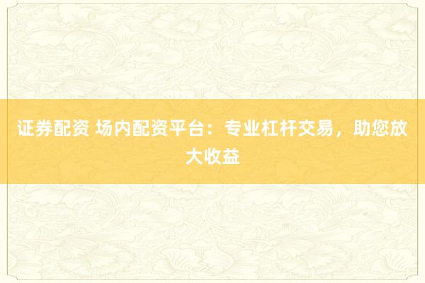 证券配资 场内配资平台：专业杠杆交易，助您放大收益