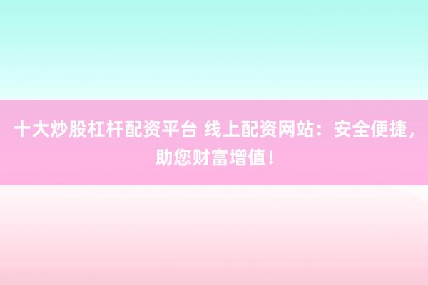 十大炒股杠杆配资平台 线上配资网站：安全便捷，助您财富增值！
