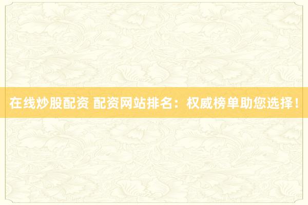 在线炒股配资 配资网站排名：权威榜单助您选择！