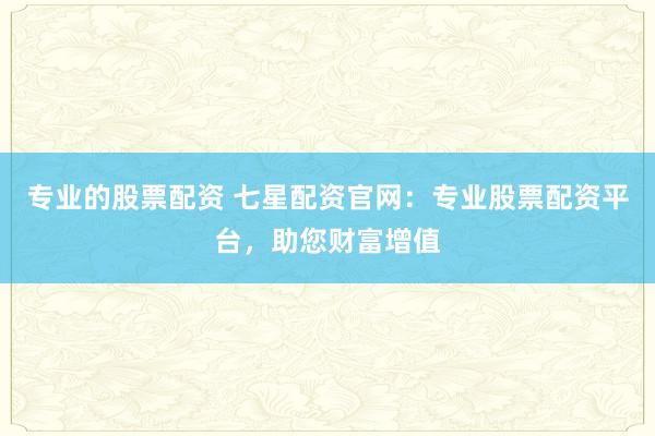 专业的股票配资 七星配资官网：专业股票配资平台，助您财富增值