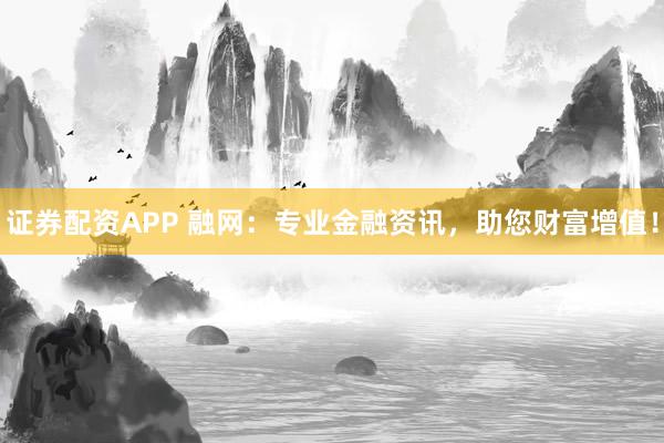 证券配资APP 融网：专业金融资讯，助您财富增值！