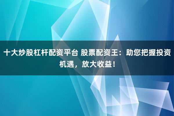 十大炒股杠杆配资平台 股票配资王：助您把握投资机遇，放大收益！