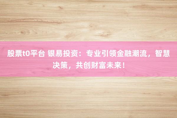 股票t0平台 银易投资：专业引领金融潮流，智慧决策，共创财富未来！