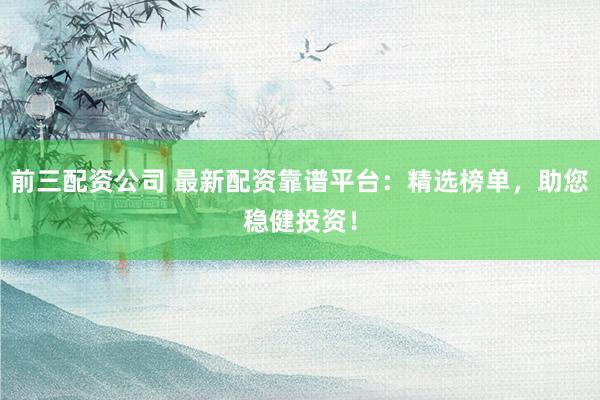 前三配资公司 最新配资靠谱平台：精选榜单，助您稳健投资！