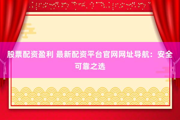 股票配资盈利 最新配资平台官网网址导航：安全可靠之选