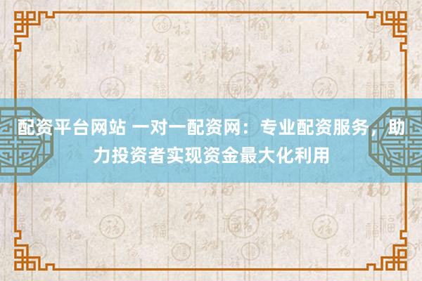配资平台网站 一对一配资网：专业配资服务，助力投资者实现资金最大化利用