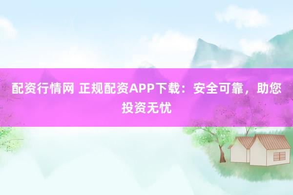 配资行情网 正规配资APP下载：安全可靠，助您投资无忧
