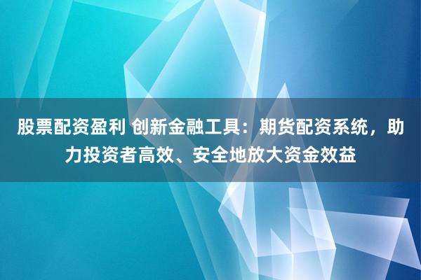 股票配资盈利 创新金融工具：期货配资系统，助力投资者高效、安全地放大资金效益