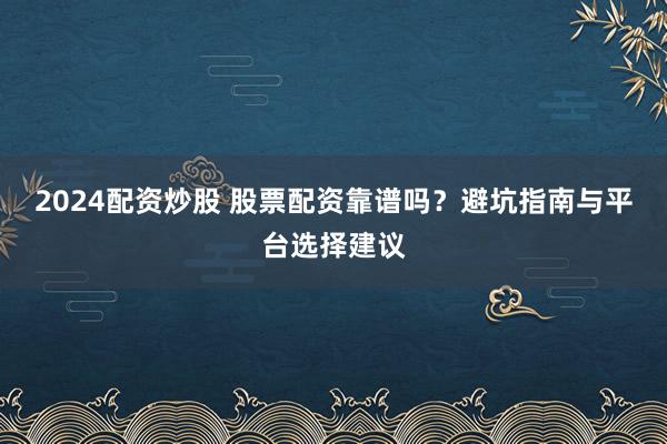 2024配资炒股 股票配资靠谱吗？避坑指南与平台选择建议