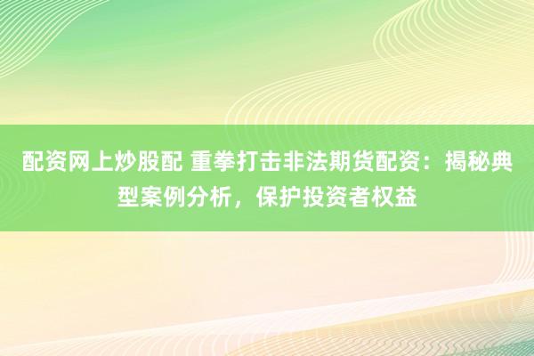 配资网上炒股配 重拳打击非法期货配资：揭秘典型案例分析，保护投资者权益