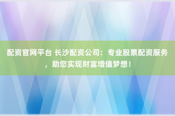 配资官网平台 长沙配资公司：专业股票配资服务，助您实现财富增值梦想！