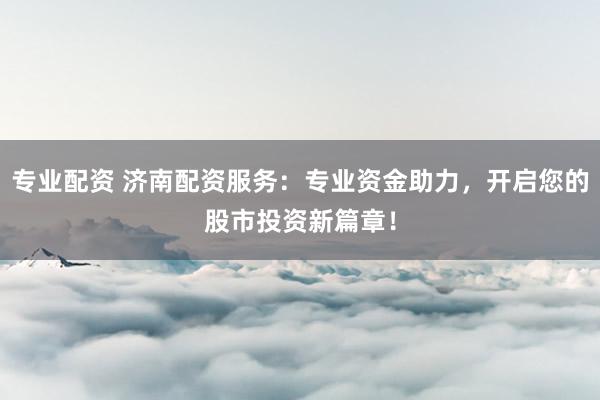 专业配资 济南配资服务：专业资金助力，开启您的股市投资新篇章！