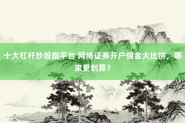 十大杠杆炒股指平台 网络证券开户佣金大比拼，哪家更划算？