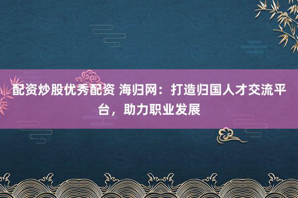 配资炒股优秀配资 海归网：打造归国人才交流平台，助力职业发展