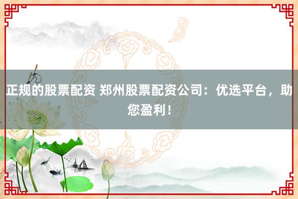 正规的股票配资 郑州股票配资公司：优选平台，助您盈利！
