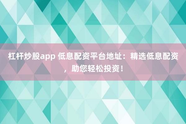 杠杆炒股app 低息配资平台地址：精选低息配资，助您轻松投资！