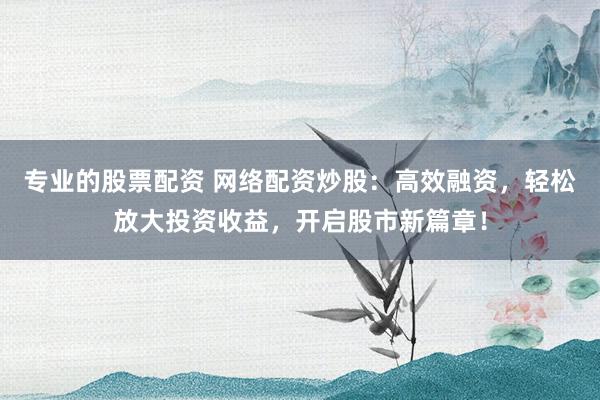 专业的股票配资 网络配资炒股：高效融资，轻松放大投资收益，开启股市新篇章！