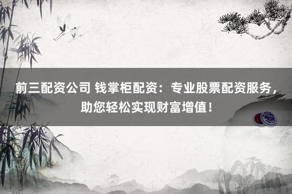 前三配资公司 钱掌柜配资：专业股票配资服务，助您轻松实现财富增值！