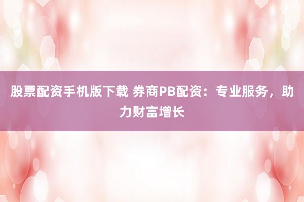 股票配资手机版下载 券商PB配资：专业服务，助力财富增长