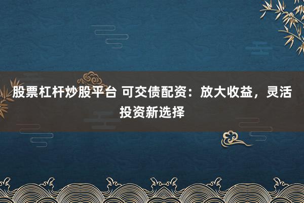 股票杠杆炒股平台 可交债配资：放大收益，灵活投资新选择