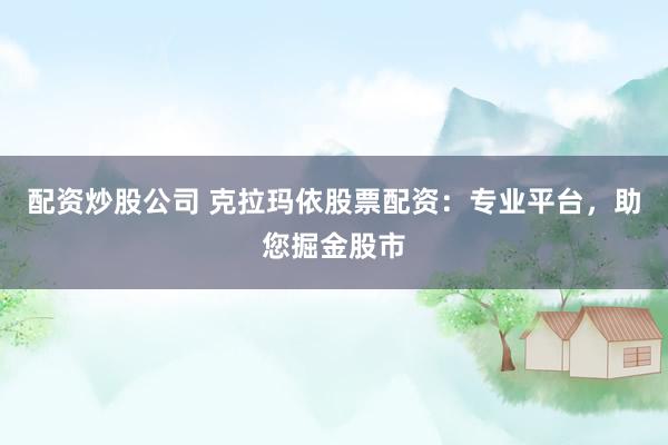 配资炒股公司 克拉玛依股票配资：专业平台，助您掘金股市
