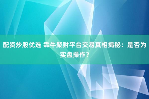 配资炒股优选 犇牛聚财平台交易真相揭秘：是否为实盘操作？