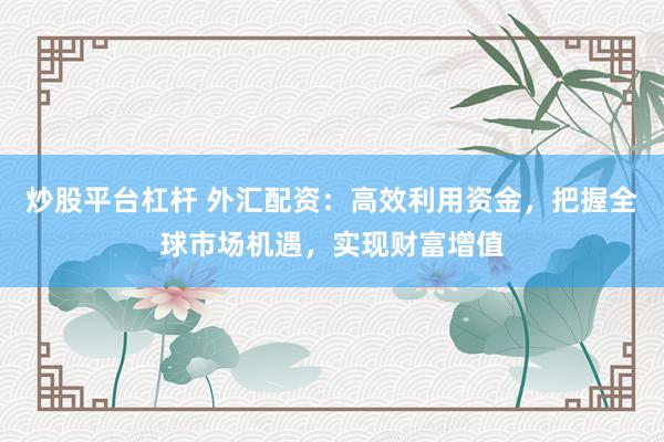 炒股平台杠杆 外汇配资：高效利用资金，把握全球市场机遇，实现财富增值
