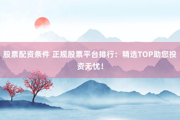 股票配资条件 正规股票平台排行：精选TOP助您投资无忧！