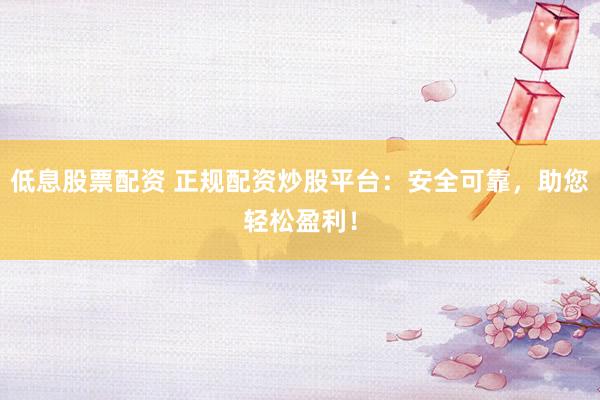 低息股票配资 正规配资炒股平台：安全可靠，助您轻松盈利！
