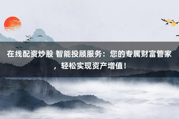 在线配资炒股 智能投顾服务：您的专属财富管家，轻松实现资产增值！