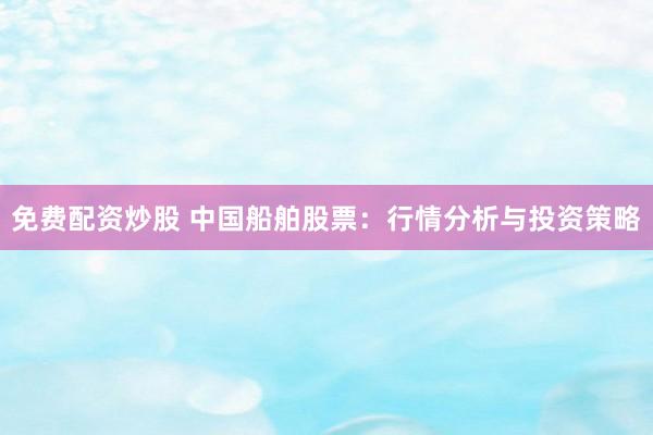 免费配资炒股 中国船舶股票：行情分析与投资策略