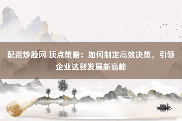 配资炒股网 顶点策略：如何制定高效决策，引领企业达到发展新高峰