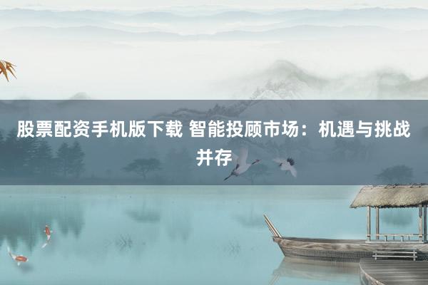 股票配资手机版下载 智能投顾市场：机遇与挑战并存