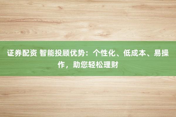 证券配资 智能投顾优势：个性化、低成本、易操作，助您轻松理财